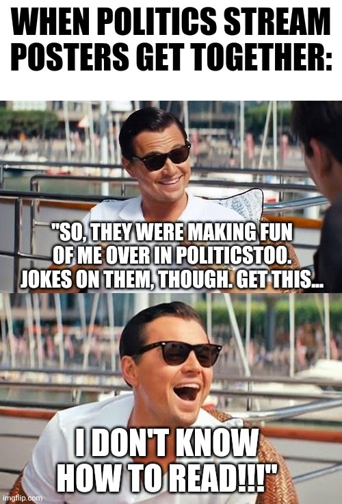 Leonardo Dicaprio Wolf Of Wall Street | WHEN POLITICS STREAM POSTERS GET TOGETHER:; "SO, THEY WERE MAKING FUN OF ME OVER IN POLITICSTOO. JOKES ON THEM, THOUGH. GET THIS... I DON'T KNOW HOW TO READ!!!" | image tagged in memes,leonardo dicaprio wolf of wall street | made w/ Imgflip meme maker