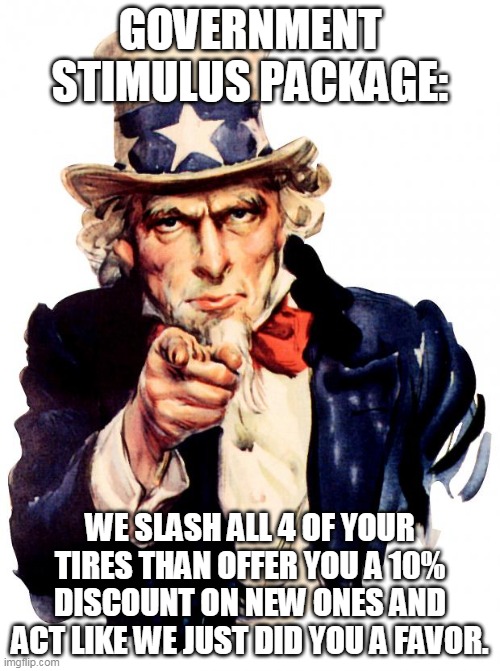 Uncle Sam | GOVERNMENT STIMULUS PACKAGE:; WE SLASH ALL 4 OF YOUR TIRES THAN OFFER YOU A 10% DISCOUNT ON NEW ONES AND ACT LIKE WE JUST DID YOU A FAVOR. | image tagged in memes,uncle sam | made w/ Imgflip meme maker