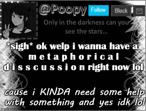 first to comment ig *hopes it will be dove denki sponge or narwhal cause yes* | *sigh* ok welp i wanna have a 
m e t a p h o r i c a l d i s s c u s s i o n right now lol; cause i KINDA need some help with something and yes idk lol | image tagged in poopy | made w/ Imgflip meme maker