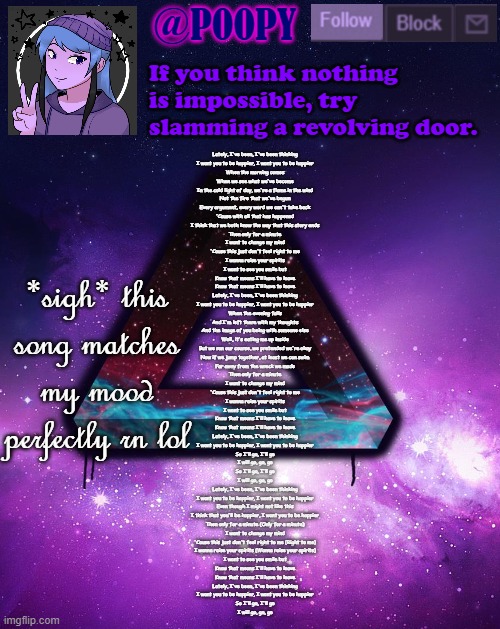 dont usually listen to it but oh well | Lately, I've been, I've been thinking
I want you to be happier, I want you to be happier
When the morning comes
When we see what we've become
In the cold light of day, we're a flame in the wind
Not the fire that we've begun
Every argument, every word we can't take back
'Cause with all that has happened
I think that we both know the way that this story ends
Then only for a minute
I want to change my mind
'Cause this just don't feel right to me
I wanna raise your spirits
I want to see you smile but
Know that means I'll have to leave
Know that means I'll have to leave
Lately, I've been, I've been thinking
I want you to be happier, I want you to be happier
When the evening falls
And I'm left there with my thoughts
And the image of you being with someone else
Well, it's eating me up inside
But we ran our course, we pretended we're okay
Now if we jump together, at least we can swim
Far away from the wreck we made
Then only for a minute
I want to change my mind
'Cause this just don't feel right to me
I wanna raise your spirits
I want to see you smile but
Know that means I'll have to leave
Know that means I'll have to leave
Lately, I've been, I've been thinking
I want you to be happier, I want you to be happier
So I'll go, I'll go
I will go, go, go
So I'll go, I'll go
I will go, go, go
Lately, I've been, I've been thinking
I want you to be happier, I want you to be happier
Even though I might not like this
I think that you'll be happier, I want you to be happier
Then only for a minute (Only for a minute)
I want to change my mind
'Cause this just don't feel right to me (Right to me)
I wanna raise your spirits (Wanna raise your spirits)
I want to see you smile but
Know that means I'll have to leave
Know that means I'll have to leave
Lately, I've been, I've been thinking
I want you to be happier, I want you to be happier
So I'll go, I'll go
I will go, go, go; *sigh* this song matches my mood perfectly rn lol | image tagged in poopy | made w/ Imgflip meme maker