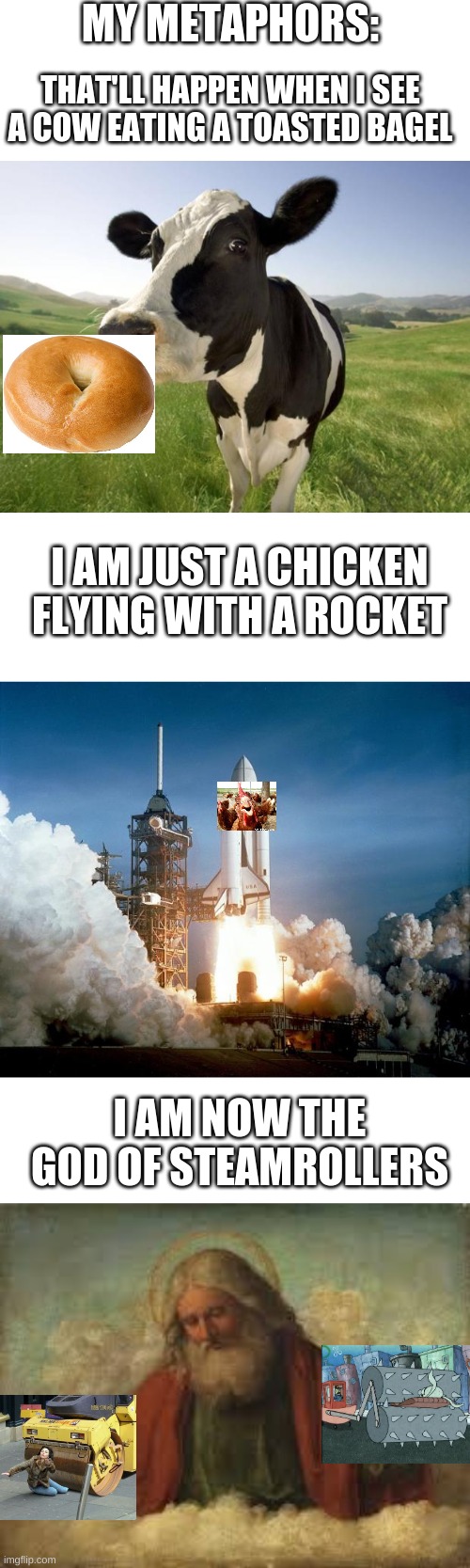 MY METAPHORS:; THAT'LL HAPPEN WHEN I SEE A COW EATING A TOASTED BAGEL; I AM JUST A CHICKEN FLYING WITH A ROCKET; I AM NOW THE GOD OF STEAMROLLERS | image tagged in blank white template,cow,rocket launch,god | made w/ Imgflip meme maker