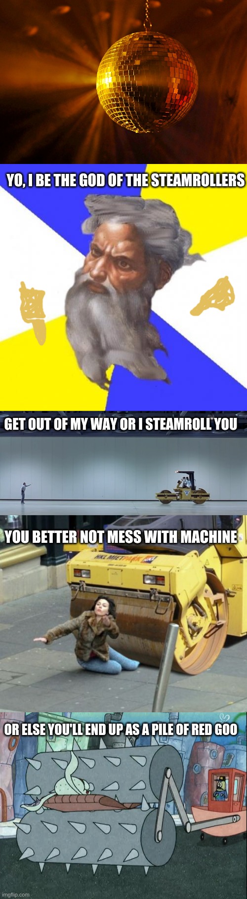 Rap | YO, I BE THE GOD OF THE STEAMROLLERS GET OUT OF MY WAY OR I STEAMROLL YOU YOU BETTER NOT MESS WITH MACHINE OR ELSE YOU'LL END UP AS A PILE O | image tagged in disco ball,memes,advice god,austin powers steamroller,steamroller,squidward gets crushed by steamroller | made w/ Imgflip meme maker