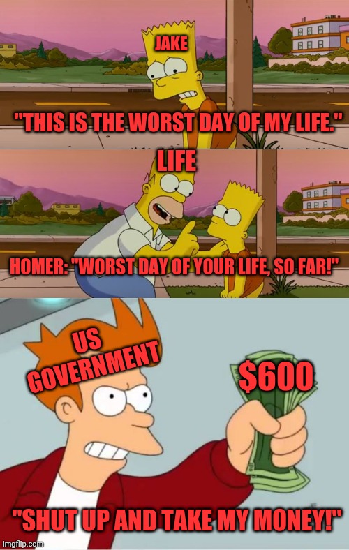JAKE; "THIS IS THE WORST DAY OF MY LIFE."; LIFE; HOMER: "WORST DAY OF YOUR LIFE, SO FAR!"; US GOVERNMENT; $600; "SHUT UP AND TAKE MY MONEY!" | image tagged in simpsons so far | made w/ Imgflip meme maker