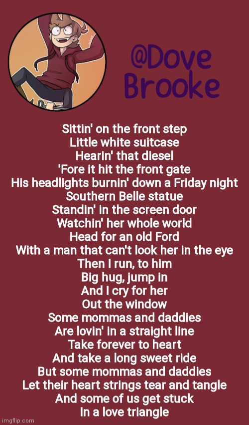 ..... | Sittin' on the front step
Little white suitcase
Hearin' that diesel
'Fore it hit the front gate
His headlights burnin' down a Friday night
Southern Belle statue
Standin' in the screen door
Watchin' her whole world
Head for an old Ford
With a man that can't look her in the eye
Then I run, to him
Big hug, jump in
And I cry for her
Out the window
Some mommas and daddies
Are lovin' in a straight line
Take forever to heart
And take a long sweet ride
But some mommas and daddies
Let their heart strings tear and tangle
And some of us get stuck
In a love triangle | image tagged in dove's new announcement template | made w/ Imgflip meme maker