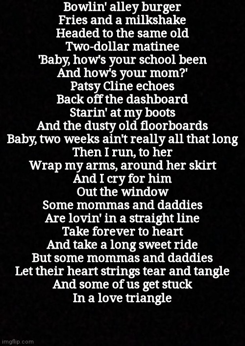 ...... | Bowlin' alley burger
Fries and a milkshake
Headed to the same old
Two-dollar matinee
'Baby, how's your school been
And how's your mom?'
Patsy Cline echoes
Back off the dashboard
Starin' at my boots
And the dusty old floorboards
Baby, two weeks ain't really all that long
Then I run, to her
Wrap my arms, around her skirt
And I cry for him
Out the window
Some mommas and daddies
Are lovin' in a straight line
Take forever to heart
And take a long sweet ride
But some mommas and daddies
Let their heart strings tear and tangle
And some of us get stuck
In a love triangle | image tagged in blank | made w/ Imgflip meme maker
