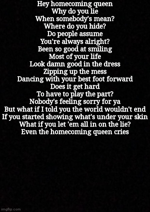 Blank  | Hey homecoming queen
Why do you lie
When somebody's mean?
Where do you hide?
Do people assume
You're always alright?
Been so good at smiling
Most of your life
Look damn good in the dress
Zipping up the mess
Dancing with your best foot forward
Does it get hard
To have to play the part?
Nobody's feeling sorry for ya
But what if I told you the world wouldn't end
If you started showing what's under your skin
What if you let 'em all in on the lie?
Even the homecoming queen cries | image tagged in blank | made w/ Imgflip meme maker
