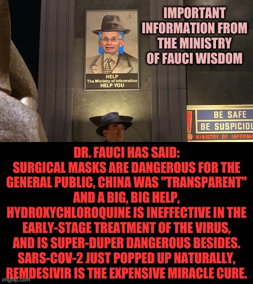 Dr. Fauci has spoken, you are not permitted to doubt anything said by Dr. Fauci...what? Remdesivir does absolutely nothing? Shhh | IMPORTANT INFORMATION FROM THE MINISTRY OF FAUCI WISDOM; DR. FAUCI HAS SAID: SURGICAL MASKS ARE DANGEROUS FOR THE GENERAL PUBLIC, CHINA WAS "TRANSPARENT" AND A BIG, BIG HELP, HYDROXYCHLOROQUINE IS INEFFECTIVE IN THE EARLY-STAGE TREATMENT OF THE VIRUS, AND IS SUPER-DUPER DANGEROUS BESIDES. SARS-COV-2 JUST POPPED UP NATURALLY, REMDESIVIR IS THE EXPENSIVE MIRACLE CURE. | image tagged in ministry of information | made w/ Imgflip meme maker