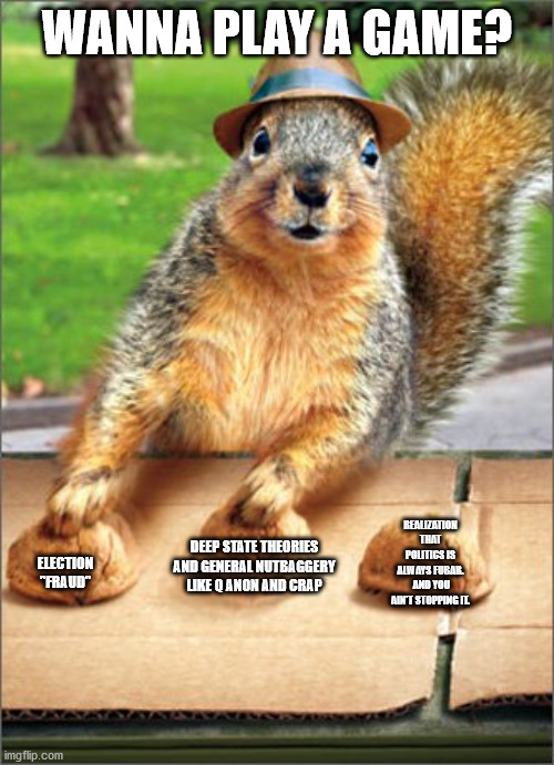 politics is never gonna change.  But you will. | WANNA PLAY A GAME? ELECTION "FRAUD"; REALIZATION THAT POLITICS IS ALWAYS FUBAR.  AND YOU AIN'T STOPPING IT. DEEP STATE THEORIES AND GENERAL NUTBAGGERY LIKE Q ANON AND CRAP | image tagged in american politics | made w/ Imgflip meme maker