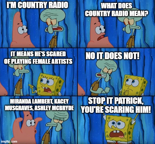 Country Radio | WHAT DOES COUNTRY RADIO MEAN? I'M COUNTRY RADIO; IT MEANS HE'S SCARED OF PLAYING FEMALE ARTISTS; NO IT DOES NOT! MIRANDA LAMBERT, KACEY MUSGRAVES, ASHLEY MCBRYDE; STOP IT PATRICK, YOU'RE SCARING HIM! | image tagged in stop it patrick you're scaring him | made w/ Imgflip meme maker