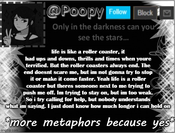 life is like a roller coaster, it had ups and downs, thrills and times when youre terrified. But the roller coasters always end. The end doesnt scare me, but im not gonna try to stop it or make it come faster. Yeah life is a roller coaster but theres someone next to me trying to push me off. Im trying to stay on, but im too weak. So i try calling for help, but nobody understands what im saying. I just dont know how much longer i can hold on; *more metaphors because yes* | image tagged in poopy | made w/ Imgflip meme maker