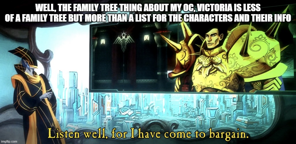 Listen well, for I have come to bargain. | WELL, THE FAMILY TREE THING ABOUT MY OC, VICTORIA IS LESS OF A FAMILY TREE BUT MORE THAN A LIST FOR THE CHARACTERS AND THEIR INFO | image tagged in listen well for i have come to bargain,oc | made w/ Imgflip meme maker