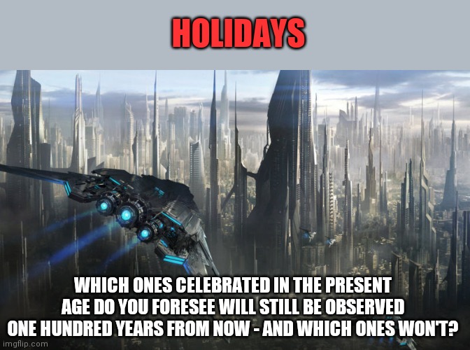 One hundred years from now | HOLIDAYS; WHICH ONES CELEBRATED IN THE PRESENT AGE DO YOU FORESEE WILL STILL BE OBSERVED ONE HUNDRED YEARS FROM NOW - AND WHICH ONES WON'T? | image tagged in futuristic,holidays,celebrations,observances,traditions,the future | made w/ Imgflip meme maker