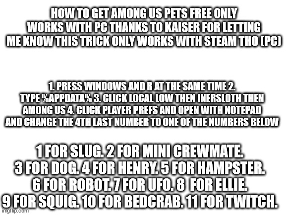 how to get among us pets for free not bait (only works with steam version also only works on pc) | HOW TO GET AMONG US PETS FREE ONLY WORKS WITH PC THANKS TO KAISER FOR LETTING ME KNOW THIS TRICK ONLY WORKS WITH STEAM THO (PC); 1. PRESS WINDOWS AND R AT THE SAME TIME 2. TYPE %APPDATA% 3. CLICK LOCAL LOW THEN INERSLOTH THEN AMONG US 4. CLICK PLAYER PREFS AND OPEN WITH NOTEPAD AND CHANGE THE 4TH LAST NUMBER TO ONE OF THE NUMBERS BELOW; 1 FOR SLUG. 2 FOR MINI CREWMATE. 3 FOR DOG. 4 FOR HENRY. 5 FOR HAMPSTER. 6 FOR ROBOT. 7 FOR UFO. 8  FOR ELLIE. 9 FOR SQUIG. 10 FOR BEDCRAB. 11 FOR TWITCH. | image tagged in blank white template,among us | made w/ Imgflip meme maker
