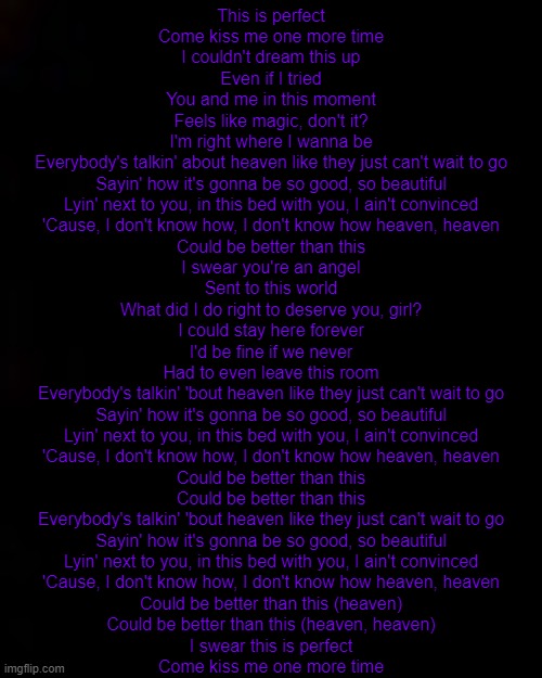 mood lol | This is perfect
Come kiss me one more time
I couldn't dream this up
Even if I tried
You and me in this moment
Feels like magic, don't it?
I'm right where I wanna be
Everybody's talkin' about heaven like they just can't wait to go
Sayin' how it's gonna be so good, so beautiful
Lyin' next to you, in this bed with you, I ain't convinced
'Cause, I don't know how, I don't know how heaven, heaven
Could be better than this
I swear you're an angel
Sent to this world
What did I do right to deserve you, girl?
I could stay here forever
I'd be fine if we never
Had to even leave this room
Everybody's talkin' 'bout heaven like they just can't wait to go
Sayin' how it's gonna be so good, so beautiful
Lyin' next to you, in this bed with you, I ain't convinced
'Cause, I don't know how, I don't know how heaven, heaven
Could be better than this
Could be better than this
Everybody's talkin' 'bout heaven like they just can't wait to go
Sayin' how it's gonna be so good, so beautiful
Lyin' next to you, in this bed with you, I ain't convinced
'Cause, I don't know how, I don't know how heaven, heaven
Could be better than this (heaven)
Could be better than this (heaven, heaven)
I swear this is perfect
Come kiss me one more time | image tagged in black | made w/ Imgflip meme maker