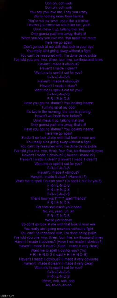 *queen and me posting song lyrics* | Ooh-oh, ooh-woh
Ooh-oh, ooh-woh
You say you love me, I say you crazy
We're nothing more than friends
You're not my lover, more like a brother
I known you since we were like ten, yeah
Don't mess it up, talking that shit
Only gonna push me away, that's it!
When you say you love me, that make me crazy
Here we go again
Don't go look at me with that look in your eye
You really ain't going away without a fight
You can't be reasoned with, I'm done being polite
I've told you one, two, three, four, five, six thousand times
Haven't I made it obvious?
Haven't I made it clear?
Want me to spell it out for you?
F-R-I-E-N-D-S
Haven't I made it obvious?
Haven't I made it clear?
Want me to spell it out for you?
F-R-I-E-N-D-S
F-R-I-E-N-D-S
Have you got no shame? You looking insane
Turning up at my door
It's two in the morning, the rain is pouring
Haven't we been here before?
Don't mess it up, talking that shit
Only gonna push me away, that's it!
Have you got no shame? You looking insane
Here we go again
So don't go look at me with that look in your eye
You really ain't going away without a fight
You can't be reasoned with, I'm done being polite
I've told you one, two, three, four, five, six thousand times
Haven't I made it obvious? (Haven't I made it?)
Haven't I made it clear? (Haven't I made it clear?)
Want me to spell it out for you?
F-R-I-E-N-D-S
Haven't I made it obvious?
Haven't I made it clear? (Haven't I?)
Want me to spell it out for you? (To spell it out for you?)
F-R-I-E-N-D-S
F-R-I-E-N-D-S
F-R-I-E-N-D-S
That's how you f****** spell "friends"
F-R-I-E-N-D-S
Get that shit inside your head
No, no, yeah, uh, ah
F-R-I-E-N-D-S
We're just friends
So don't go look at me with that look in your eye
You really ain't going nowhere without a fight
You can't be reasoned with, I'm done being polite
I've told you one, two, three, four, five, six thousand times
Haven't I made it obvious? (Have I not made it obvious?)
Haven't I made it clear? (Yeah, I made it very clear)
Want me to spell it out for you? (Yo)
F-R-I-E-N-D-S (I said F-R-I-E-N-D-S)
Haven't I made it obvious? (I made it very obvious)
Haven't I made it clear? (I made it very clear)
Want me to spell it out for you?
F-R-I-E-N-D-S
F-R-I-E-N-D-S
Mmm, ooh, ooh, ooh
Ah, ah-oh, ah-oh | image tagged in black,black background | made w/ Imgflip meme maker