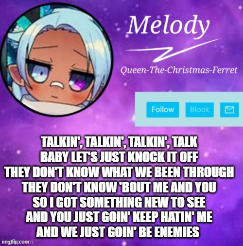 MELODY | TALKIN', TALKIN', TALKIN', TALK
BABY LET'S JUST KNOCK IT OFF
THEY DON'T KNOW WHAT WE BEEN THROUGH
THEY DON'T KNOW 'BOUT ME AND YOU
SO I GOT SOMETHING NEW TO SEE
AND YOU JUST GOIN' KEEP HATIN' ME
AND WE JUST GOIN' BE ENEMIES | image tagged in melody | made w/ Imgflip meme maker