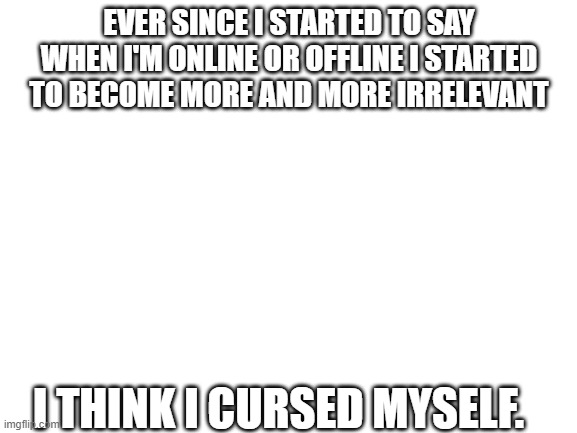welp.... | EVER SINCE I STARTED TO SAY WHEN I'M ONLINE OR OFFLINE I STARTED TO BECOME MORE AND MORE IRRELEVANT; I THINK I CURSED MYSELF. | image tagged in blank white template | made w/ Imgflip meme maker
