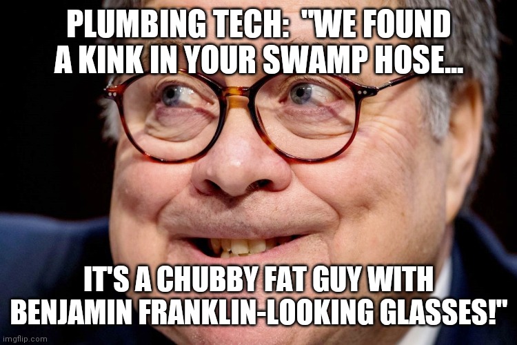 Send this Traitor-In Thief the bill or arrest him for Obstruction Of Justice! | PLUMBING TECH:  "WE FOUND A KINK IN YOUR SWAMP HOSE... IT'S A CHUBBY FAT GUY WITH BENJAMIN FRANKLIN-LOOKING GLASSES!" | image tagged in william barr,traitor,obstruction of justice | made w/ Imgflip meme maker