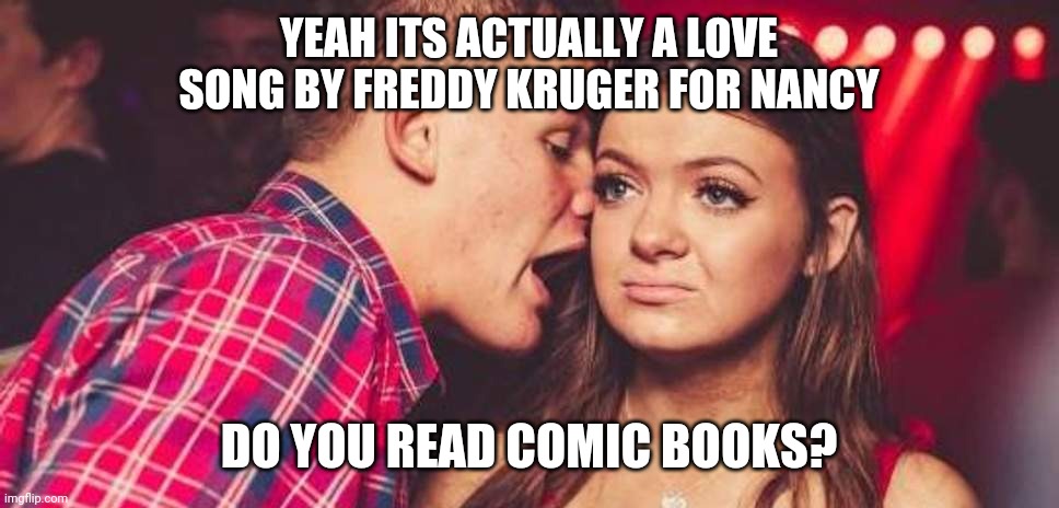 Drunk guy talking girl | YEAH ITS ACTUALLY A LOVE SONG BY FREDDY KRUGER FOR NANCY; DO YOU READ COMIC BOOKS? | image tagged in drunk guy talking girl,TheFence | made w/ Imgflip meme maker