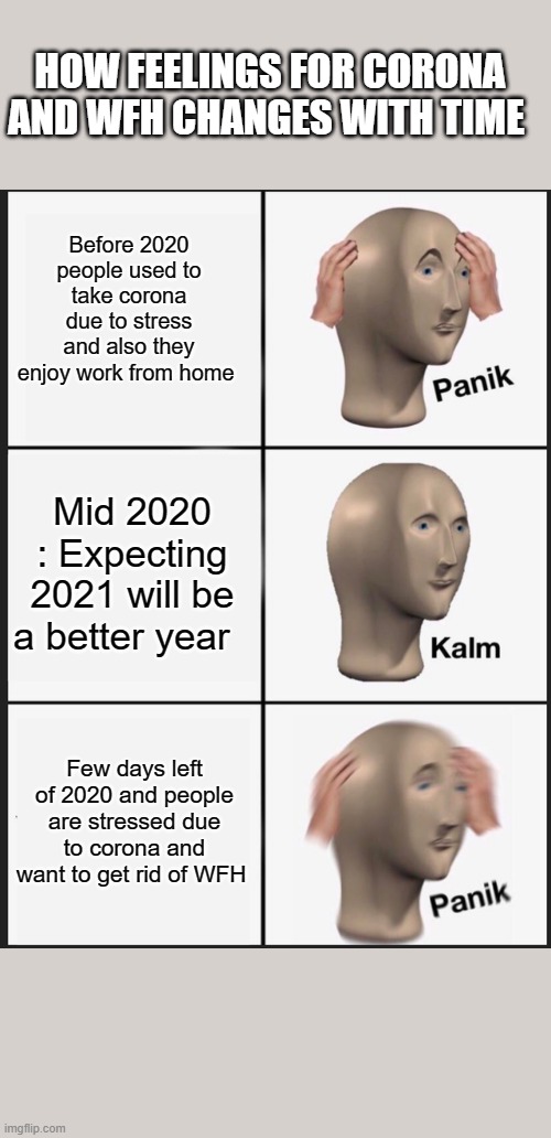 Corona | HOW FEELINGS FOR CORONA AND WFH CHANGES WITH TIME; Before 2020 people used to take corona due to stress and also they enjoy work from home; Mid 2020 : Expecting 2021 will be a better year; Few days left of 2020 and people are stressed due to corona and want to get rid of WFH | image tagged in memes,panik kalm panik | made w/ Imgflip meme maker