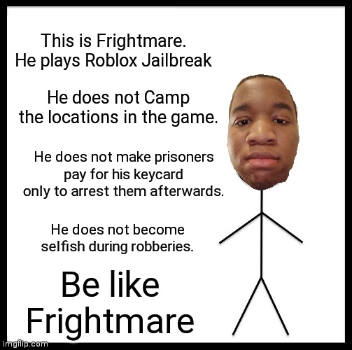Be Like Bill but its me | This is Frightmare. He plays Roblox Jailbreak; He does not Camp the locations in the game. He does not make prisoners pay for his keycard only to arrest them afterwards. He does not become selfish during robberies. Be like Frightmare | image tagged in memes,be like bill,roblox jailbreak | made w/ Imgflip meme maker