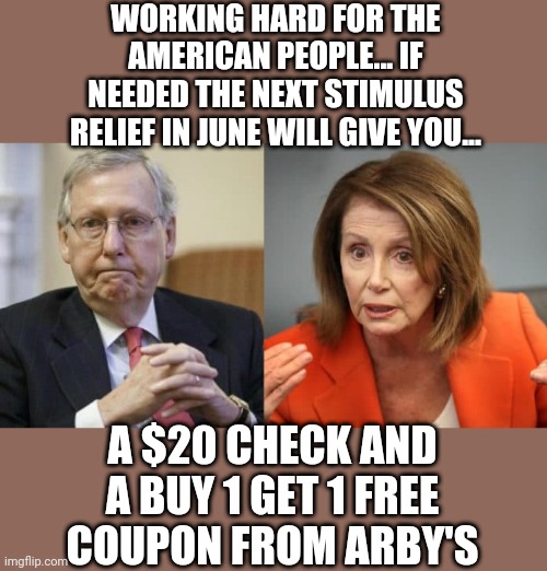 McConnell Pelosi | WORKING HARD FOR THE AMERICAN PEOPLE... IF NEEDED THE NEXT STIMULUS RELIEF IN JUNE WILL GIVE YOU... A $20 CHECK AND A BUY 1 GET 1 FREE COUPON FROM ARBY'S | image tagged in mcconnell pelosi | made w/ Imgflip meme maker