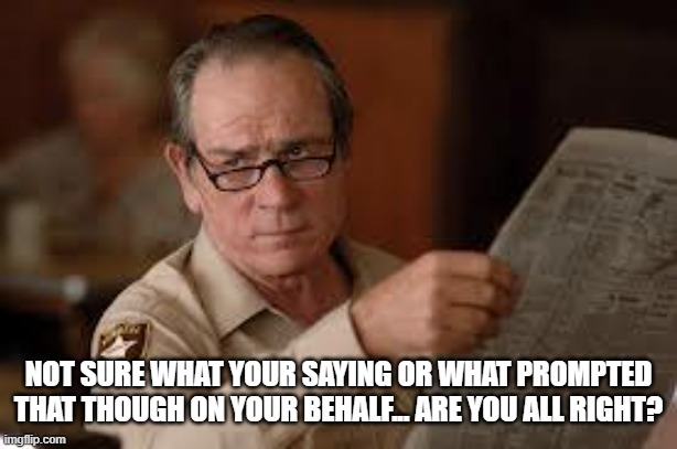 no country for old men tommy lee jones | NOT SURE WHAT YOUR SAYING OR WHAT PROMPTED THAT THOUGH ON YOUR BEHALF... ARE YOU ALL RIGHT? | image tagged in no country for old men tommy lee jones | made w/ Imgflip meme maker