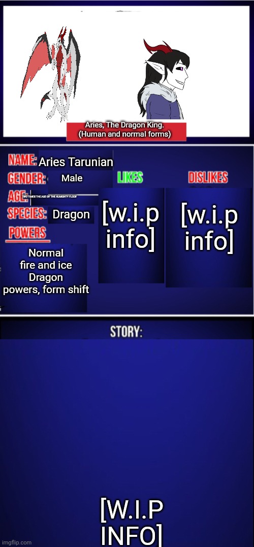 For those who wanna know who Aries, my oc, is. | Aries, The Dragon King. (Human and normal forms); Aries Tarunian; [w.i.p info]; [w.i.p info]; Male; TWO TIMES THE AGE OF THE ALMIGHTY FLOOF; Dragon; Normal fire and ice Dragon powers, form shift; [W.I.P INFO] | image tagged in oc showcase blank | made w/ Imgflip meme maker