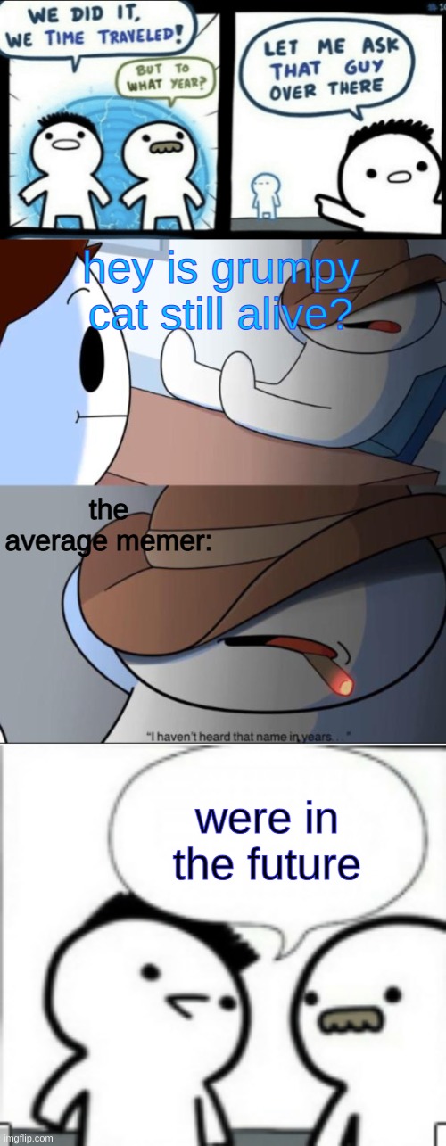 That name is a sacred word in these parts. | hey is grumpy cat still alive? the average memer:; were in the future | image tagged in we did it we time traveled,i haven't heard that name in years,memes,grumpy cat,time travelled but to what year,theodd1sout | made w/ Imgflip meme maker