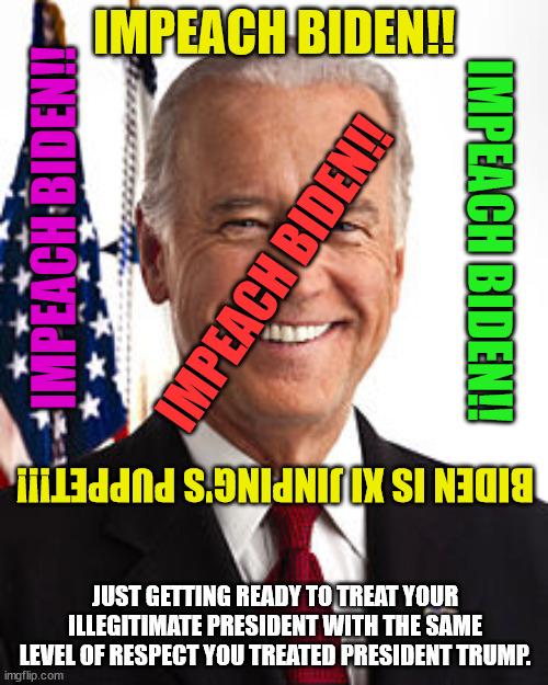 He's not my president.  I didn't vote for him (but then maybe I did.  I have no idea what the Dems did with my ballot after it l | IMPEACH BIDEN!! IMPEACH BIDEN!! IMPEACH BIDEN!! IMPEACH BIDEN!! BIDEN IS XI JINPING'S PUPPET!!! JUST GETTING READY TO TREAT YOUR ILLEGITIMATE PRESIDENT WITH THE SAME LEVEL OF RESPECT YOU TREATED PRESIDENT TRUMP. | image tagged in joe biden,fraud,sell out,illegitimate,china's puppet | made w/ Imgflip meme maker