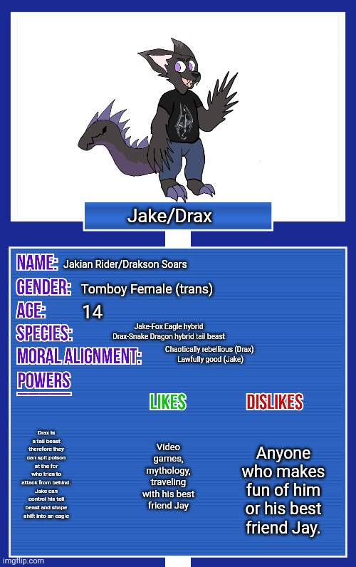 Jake is genetically female though, their birth name is Jane. | Jake/Drax; Jakian Rider/Drakson Soars; Tomboy Female (trans); 14; Jake-Fox Eagle hybrid
Drax-Snake Dragon hybrid tail beast; Chaotically rebellious (Drax) 
Lawfully good (Jake); Drax is a tail beast therefore they can spit poison at the for who tries to attack from behind.
Jake can control his tail beast and shape shift into an eagle; Anyone who makes fun of him or his best friend Jay. Video games, mythology, traveling with his best friend Jay | image tagged in oc showcase v2,oc info card v2 | made w/ Imgflip meme maker