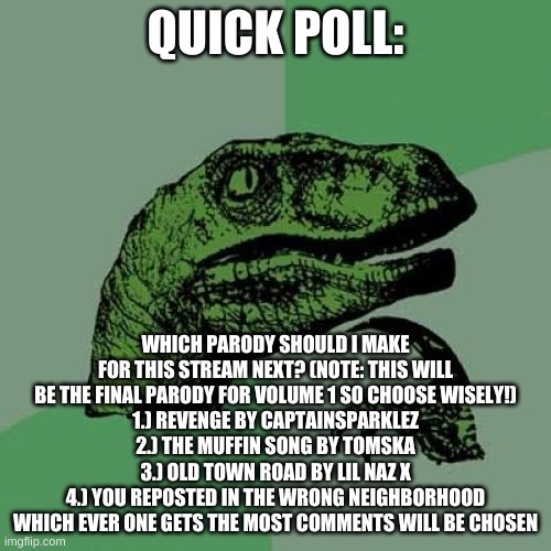 i need help again | QUICK POLL:; WHICH PARODY SHOULD I MAKE FOR THIS STREAM NEXT? (NOTE: THIS WILL BE THE FINAL PARODY FOR VOLUME 1 SO CHOOSE WISELY!)
1.) REVENGE BY CAPTAINSPARKLEZ
2.) THE MUFFIN SONG BY TOMSKA
3.) OLD TOWN ROAD BY LIL NAZ X
4.) YOU REPOSTED IN THE WRONG NEIGHBORHOOD
WHICH EVER ONE GETS THE MOST COMMENTS WILL BE CHOSEN | image tagged in memes,philosoraptor,polls | made w/ Imgflip meme maker