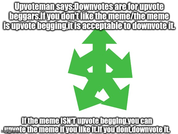 Upvoteman 2 (Upvoteman has read the comments of Upvoteman 1,he likes them.) | Upvoteman says:Downvotes are for upvote beggars.If you don't like the meme/the meme is upvote begging,it is acceptable to downvote it. If the meme ISN'T upvote begging,you can upvote the meme if you like it.If you dont,downvote it. | image tagged in blank white template,upvoteman,sequel | made w/ Imgflip meme maker