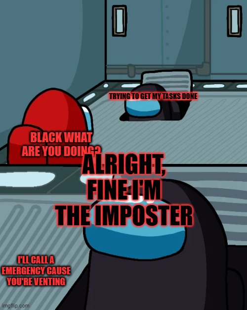 impostor of the vent | TRYING TO GET MY TASKS DONE; ALRIGHT, FINE I'M THE IMPOSTER; BLACK WHAT ARE YOU DOING? I'LL CALL A EMERGENCY CAUSE YOU'RE VENTING | image tagged in impostor of the vent | made w/ Imgflip meme maker