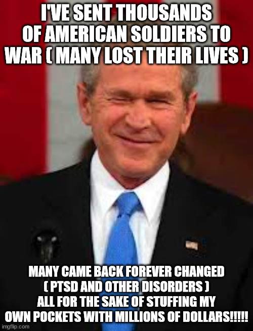 JUDGEMENT DAY AIN'T FAR AWAY! | I'VE SENT THOUSANDS OF AMERICAN SOLDIERS TO WAR ( MANY LOST THEIR LIVES ); MANY CAME BACK FOREVER CHANGED ( PTSD AND OTHER DISORDERS ) ALL FOR THE SAKE OF STUFFING MY OWN POCKETS WITH MILLIONS OF DOLLARS!!!!! | image tagged in memes,george bush | made w/ Imgflip meme maker