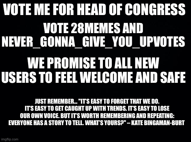 Vote me for head of congress, Approved by Imagine_M3 | VOTE ME FOR HEAD OF CONGRESS; VOTE 28MEMES AND NEVER_GONNA_GIVE_YOU_UPVOTES; WE PROMISE TO ALL NEW USERS TO FEEL WELCOME AND SAFE; JUST REMEMBER... "IT’S EASY TO FORGET THAT WE DO. IT’S EASY TO GET CAUGHT UP WITH TRENDS. IT’S EASY TO LOSE OUR OWN VOICE. BUT IT’S WORTH REMEMBERING AND REPEATING: EVERYONE HAS A STORY TO TELL. WHAT’S YOURS?" – KATE BINGAMAN-BURT | image tagged in black background | made w/ Imgflip meme maker