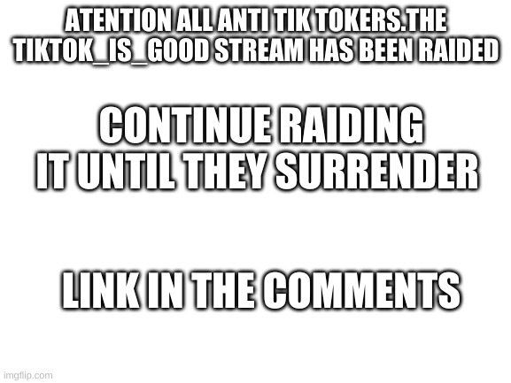 anti tik tok news | ATENTION ALL ANTI TIK TOKERS.THE TIKTOK_IS_GOOD STREAM HAS BEEN RAIDED; CONTINUE RAIDING IT UNTIL THEY SURRENDER; LINK IN THE COMMENTS | image tagged in blank white template | made w/ Imgflip meme maker