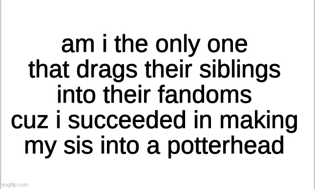 am i the only one? | am i the only one that drags their siblings into their fandoms cuz i succeeded in making my sis into a potterhead | image tagged in white background | made w/ Imgflip meme maker