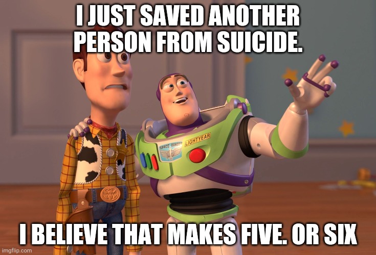 X, X Everywhere | I JUST SAVED ANOTHER PERSON FROM SUICIDE. I BELIEVE THAT MAKES FIVE. OR SIX | image tagged in memes,x x everywhere | made w/ Imgflip meme maker
