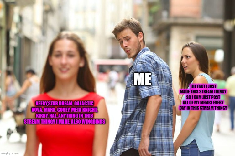 Distracted Boyfriend Meme | ME; THE FACT I JUST MADE THIS STREAM THINGY SO I CAM JUST POST ALL OF MY MEMES EVERY DAY IN THIS STREAM THINGY; KEEBY,STAR DREAM, GALACTIC NOVA, MARX, GOOEY, META KNIGHT, KIRBY, HAL, ANYTHING IN THIS STREAM THINGY I MADE, ALSO WINGDINGS | image tagged in memes,distracted boyfriend | made w/ Imgflip meme maker