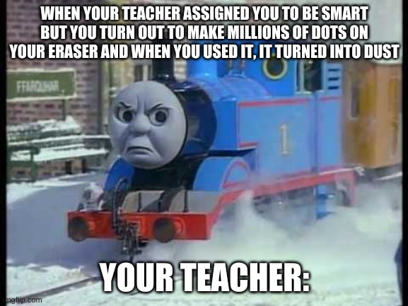 Mean Thomas the train | WHEN YOUR TEACHER ASSIGNED YOU TO BE SMART BUT YOU TURN OUT TO MAKE MILLIONS OF DOTS ON YOUR ERASER AND WHEN YOU USED IT, IT TURNED INTO DUST; YOUR TEACHER: | image tagged in mean thomas the train | made w/ Imgflip meme maker