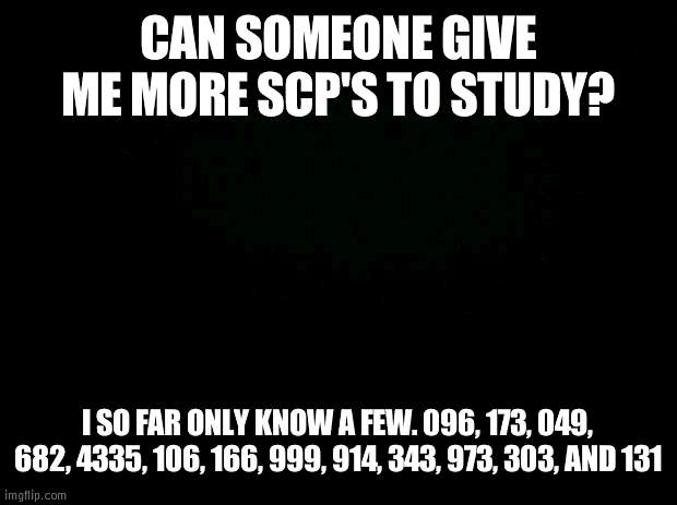 Knowledge is required | CAN SOMEONE GIVE ME MORE SCP'S TO STUDY? I SO FAR ONLY KNOW A FEW. 096, 173, 049, 682, 4335, 106, 166, 999, 914, 343, 973, 303, AND 131 | image tagged in black background | made w/ Imgflip meme maker