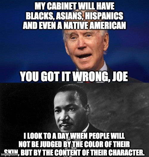 Judging people based on the color of their skin is racist. | MY CABINET WILL HAVE BLACKS, ASIANS, HISPANICS AND EVEN A NATIVE AMERICAN; YOU GOT IT WRONG, JOE; I LOOK TO A DAY WHEN PEOPLE WILL NOT BE JUDGED BY THE COLOR OF THEIR SKIN, BUT BY THE CONTENT OF THEIR CHARACTER. | image tagged in memes,politics,racist,racist joe,biden pos,china joe | made w/ Imgflip meme maker
