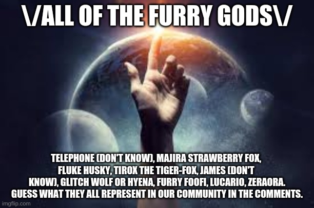 Furry Gods! | \/ALL OF THE FURRY GODS\/; TELEPHONE (DON'T KNOW), MAJIRA STRAWBERRY FOX, 
FLUKE HUSKY, TIROX THE TIGER-FOX, JAMES (DON'T 
KNOW), GLITCH WOLF OR HYENA, FURRY FOOFI, LUCARIO, ZERAORA.
GUESS WHAT THEY ALL REPRESENT IN OUR COMMUNITY IN THE COMMENTS. | image tagged in furry | made w/ Imgflip meme maker