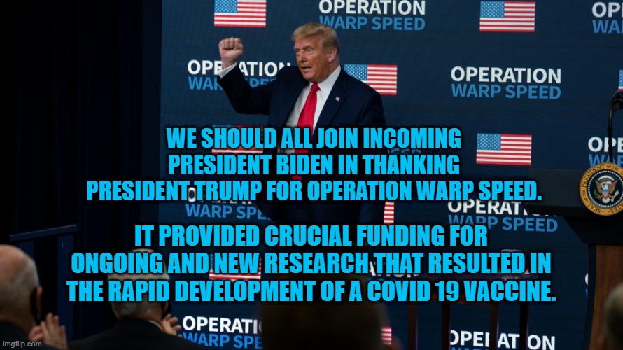 Thank You, President Trump. | WE SHOULD ALL JOIN INCOMING PRESIDENT BIDEN IN THANKING PRESIDENT TRUMP FOR OPERATION WARP SPEED. IT PROVIDED CRUCIAL FUNDING FOR ONGOING AND NEW RESEARCH THAT RESULTED IN THE RAPID DEVELOPMENT OF A COVID 19 VACCINE. | image tagged in politics | made w/ Imgflip meme maker