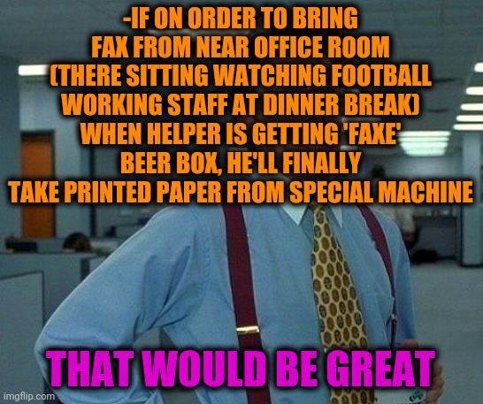 -Vikings are giving drunk berserkers. | -IF ON ORDER TO BRING FAX FROM NEAR OFFICE ROOM (THERE SITTING WATCHING FOOTBALL WORKING STAFF AT DINNER BREAK) WHEN HELPER IS GETTING 'FAXE' BEER BOX, HE'LL FINALLY TAKE PRINTED PAPER FROM SPECIAL MACHINE; THAT WOULD BE GREAT | image tagged in memes,that would be great,hold my beer,office space,boxes,doing the right things | made w/ Imgflip meme maker