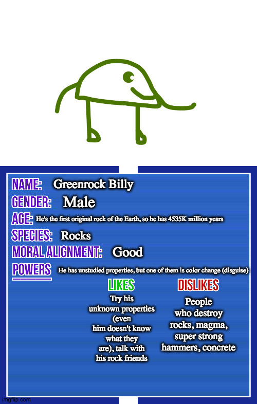 Greenrcok Billy | Greenrock Billy; Male; He's the first original rock of the Earth, so he has 4535K million years; Rocks; Good; He has unstudied properties, but one of them is color change (disguise); People who destroy rocks, magma, super strong hammers, concrete; Try his unknown properties (even him doesn't know what they are), talk with his rock friends | image tagged in oc info card v2 | made w/ Imgflip meme maker