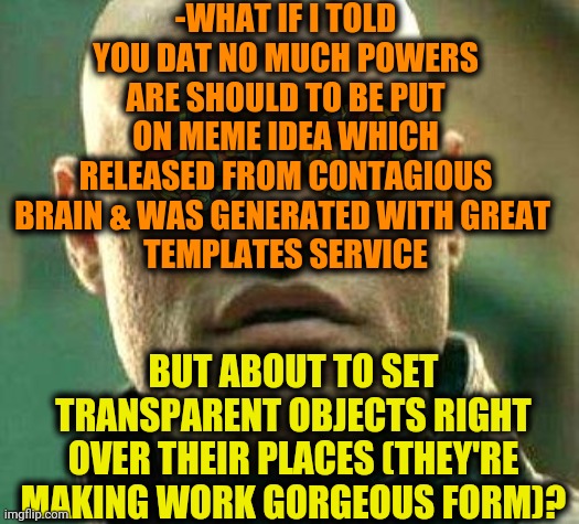 -LMAO. | -WHAT IF I TOLD YOU DAT NO MUCH POWERS ARE SHOULD TO BE PUT ON MEME IDEA WHICH RELEASED FROM CONTAGIOUS BRAIN & WAS GENERATED WITH GREAT 
TEMPLATES SERVICE; BUT ABOUT TO SET TRANSPARENT OBJECTS RIGHT OVER THEIR PLACES (THEY'RE MAKING WORK GORGEOUS FORM)? | image tagged in acid kicks in morpheus,funny memes,how to become your favorite memer,transparent,heaviest objects,sweaty tryhard | made w/ Imgflip meme maker