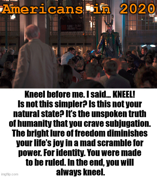 We really were made to be ruled I guess. |  Americans in 2020; Kneel before me. I said… KNEEL! 
Is not this simpler? Is this not your 
natural state? It’s the unspoken truth 
of humanity that you crave subjugation. 
The bright lure of freedom diminishes 
your life’s joy in a mad scramble for 
power. For identity. You were made 
to be ruled. In the end, you will 
always kneel. | image tagged in kneel,political meme | made w/ Imgflip meme maker