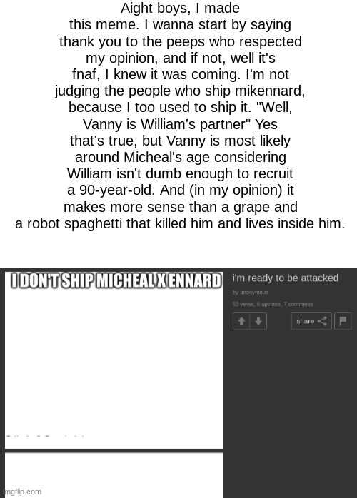 oh god I'm scared | Aight boys, I made this meme. I wanna start by saying thank you to the peeps who respected my opinion, and if not, well it's fnaf, I knew it was coming. I'm not judging the people who ship mikennard, because I too used to ship it. "Well, Vanny is William's partner" Yes that's true, but Vanny is most likely around Micheal's age considering William isn't dumb enough to recruit a 90-year-old. And (in my opinion) it makes more sense than a grape and a robot spaghetti that killed him and lives inside him. | image tagged in blank white template | made w/ Imgflip meme maker